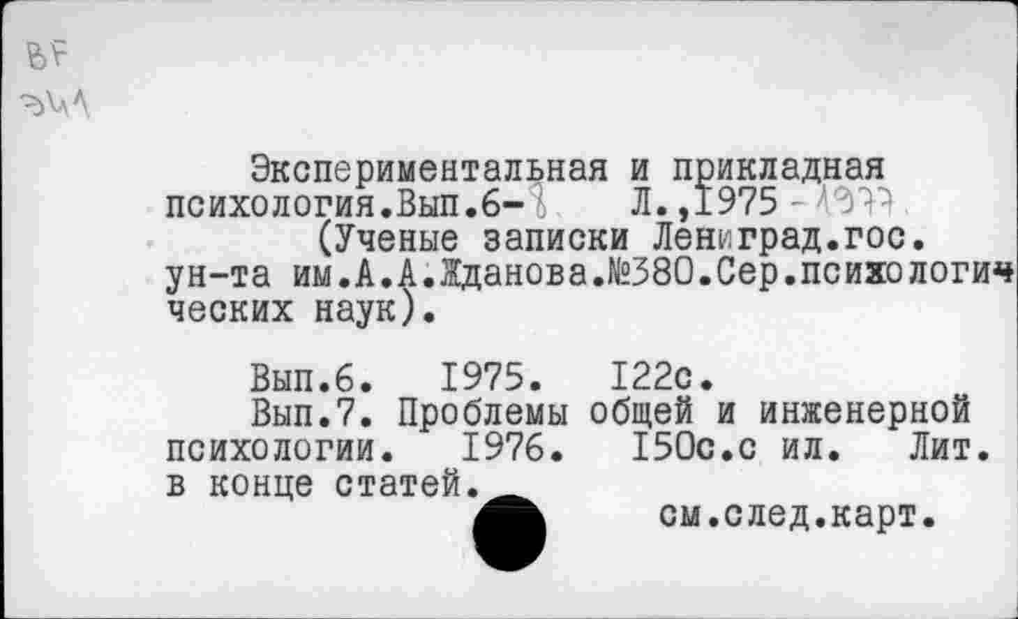 ﻿
Экспериментальная и прикладная психология.Вып.6- Л.,1975 -(Ученые записки Лениград.гос. ун-та им.А.А.Жданова.№380.Сер.психологич ческих наук).
Вып.6. 1975. 122с.
Вып.7. Проблемы общей и инженерной психологии. 1976. 150с.с ил. Лит. в конце статей-
см.след.карт